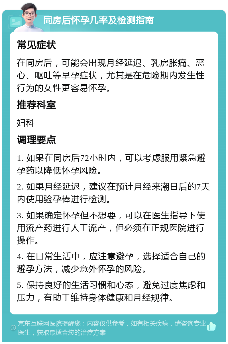 同房后怀孕几率及检测指南 常见症状 在同房后，可能会出现月经延迟、乳房胀痛、恶心、呕吐等早孕症状，尤其是在危险期内发生性行为的女性更容易怀孕。 推荐科室 妇科 调理要点 1. 如果在同房后72小时内，可以考虑服用紧急避孕药以降低怀孕风险。 2. 如果月经延迟，建议在预计月经来潮日后的7天内使用验孕棒进行检测。 3. 如果确定怀孕但不想要，可以在医生指导下使用流产药进行人工流产，但必须在正规医院进行操作。 4. 在日常生活中，应注意避孕，选择适合自己的避孕方法，减少意外怀孕的风险。 5. 保持良好的生活习惯和心态，避免过度焦虑和压力，有助于维持身体健康和月经规律。