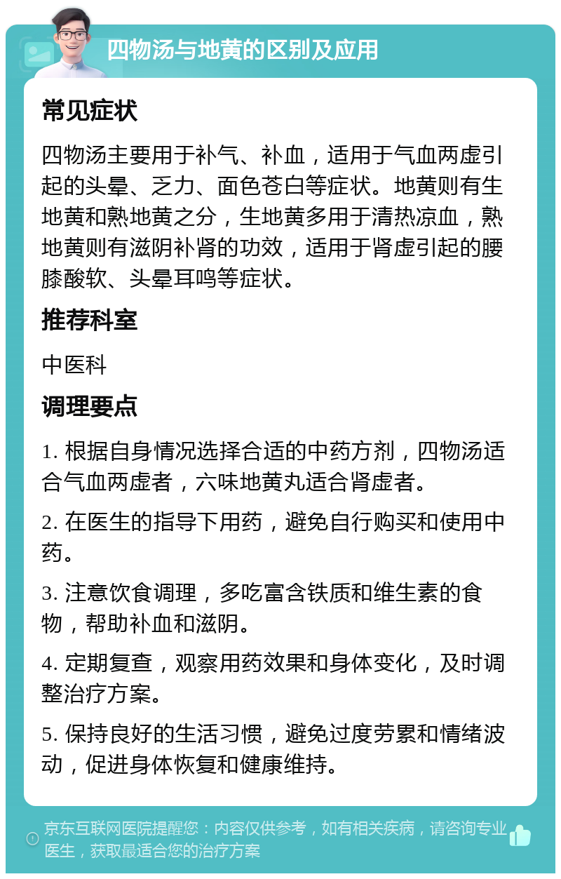 四物汤与地黄的区别及应用 常见症状 四物汤主要用于补气、补血，适用于气血两虚引起的头晕、乏力、面色苍白等症状。地黄则有生地黄和熟地黄之分，生地黄多用于清热凉血，熟地黄则有滋阴补肾的功效，适用于肾虚引起的腰膝酸软、头晕耳鸣等症状。 推荐科室 中医科 调理要点 1. 根据自身情况选择合适的中药方剂，四物汤适合气血两虚者，六味地黄丸适合肾虚者。 2. 在医生的指导下用药，避免自行购买和使用中药。 3. 注意饮食调理，多吃富含铁质和维生素的食物，帮助补血和滋阴。 4. 定期复查，观察用药效果和身体变化，及时调整治疗方案。 5. 保持良好的生活习惯，避免过度劳累和情绪波动，促进身体恢复和健康维持。