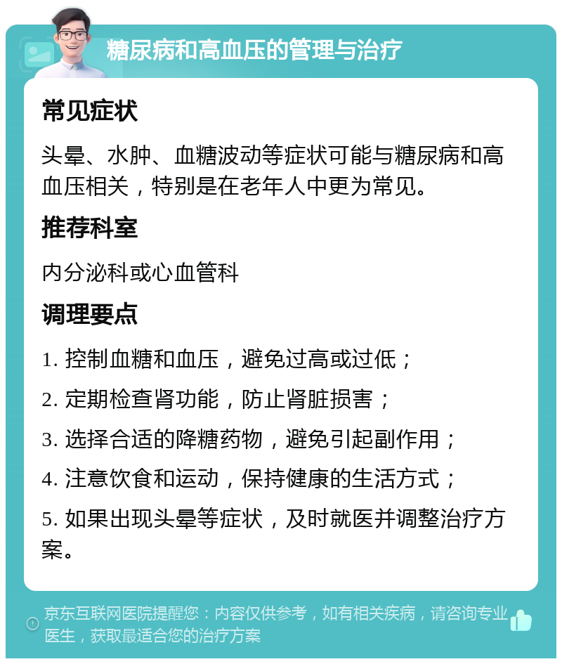 糖尿病和高血压的管理与治疗 常见症状 头晕、水肿、血糖波动等症状可能与糖尿病和高血压相关，特别是在老年人中更为常见。 推荐科室 内分泌科或心血管科 调理要点 1. 控制血糖和血压，避免过高或过低； 2. 定期检查肾功能，防止肾脏损害； 3. 选择合适的降糖药物，避免引起副作用； 4. 注意饮食和运动，保持健康的生活方式； 5. 如果出现头晕等症状，及时就医并调整治疗方案。