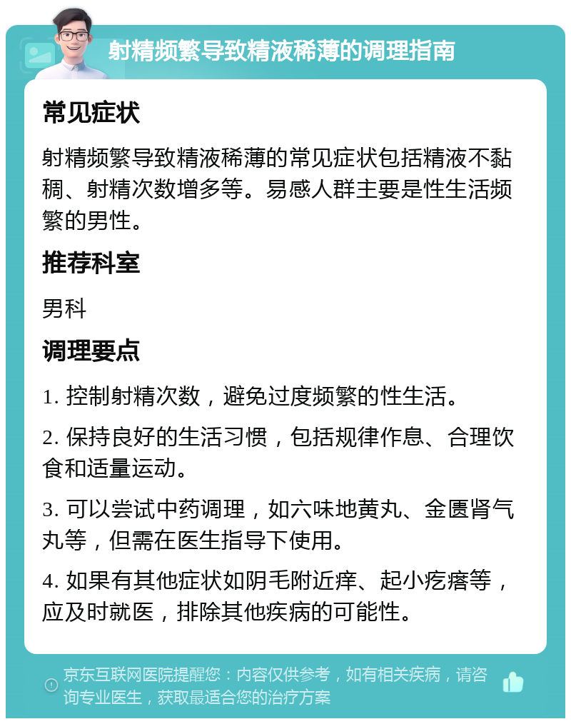 射精频繁导致精液稀薄的调理指南 常见症状 射精频繁导致精液稀薄的常见症状包括精液不黏稠、射精次数增多等。易感人群主要是性生活频繁的男性。 推荐科室 男科 调理要点 1. 控制射精次数，避免过度频繁的性生活。 2. 保持良好的生活习惯，包括规律作息、合理饮食和适量运动。 3. 可以尝试中药调理，如六味地黄丸、金匮肾气丸等，但需在医生指导下使用。 4. 如果有其他症状如阴毛附近痒、起小疙瘩等，应及时就医，排除其他疾病的可能性。