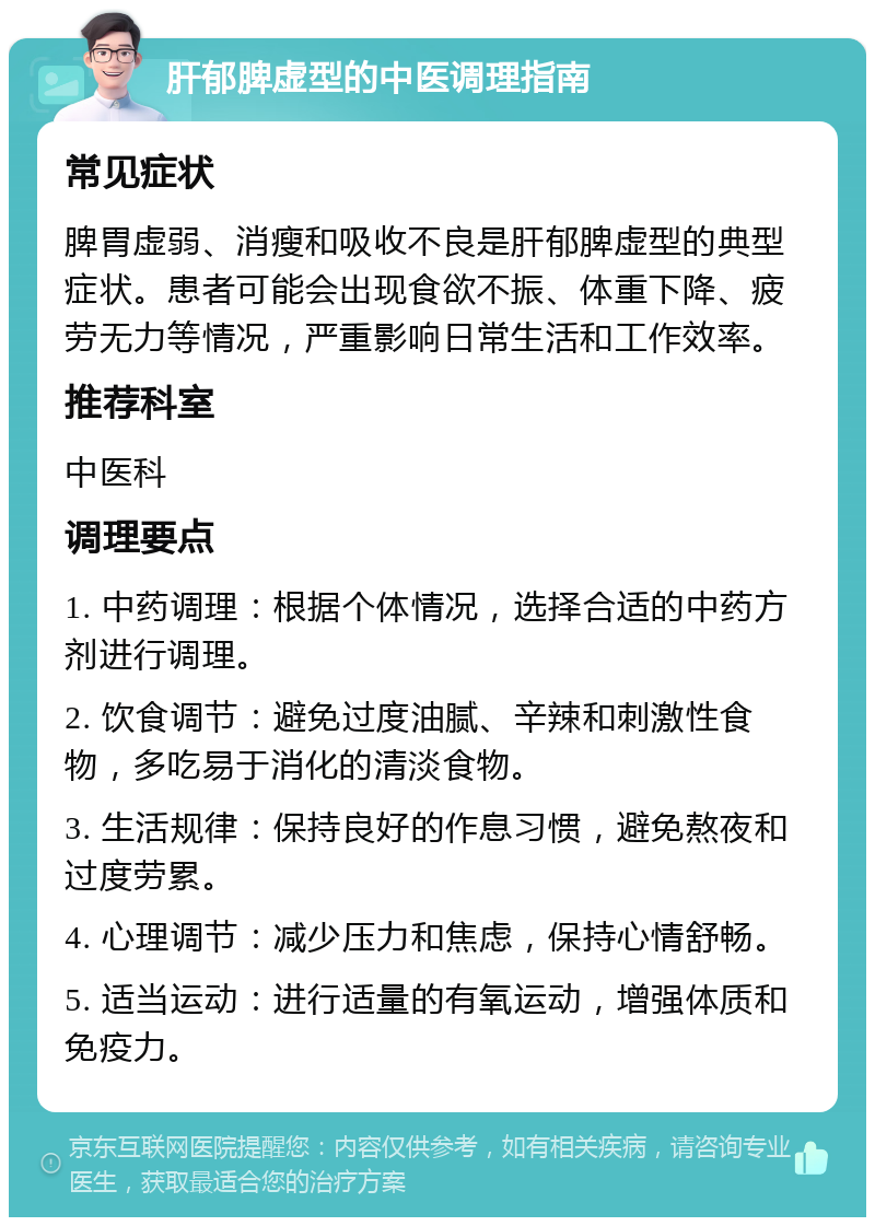 肝郁脾虚型的中医调理指南 常见症状 脾胃虚弱、消瘦和吸收不良是肝郁脾虚型的典型症状。患者可能会出现食欲不振、体重下降、疲劳无力等情况，严重影响日常生活和工作效率。 推荐科室 中医科 调理要点 1. 中药调理：根据个体情况，选择合适的中药方剂进行调理。 2. 饮食调节：避免过度油腻、辛辣和刺激性食物，多吃易于消化的清淡食物。 3. 生活规律：保持良好的作息习惯，避免熬夜和过度劳累。 4. 心理调节：减少压力和焦虑，保持心情舒畅。 5. 适当运动：进行适量的有氧运动，增强体质和免疫力。