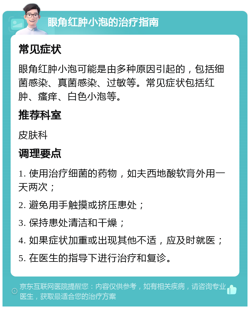 眼角红肿小泡的治疗指南 常见症状 眼角红肿小泡可能是由多种原因引起的，包括细菌感染、真菌感染、过敏等。常见症状包括红肿、瘙痒、白色小泡等。 推荐科室 皮肤科 调理要点 1. 使用治疗细菌的药物，如夫西地酸软膏外用一天两次； 2. 避免用手触摸或挤压患处； 3. 保持患处清洁和干燥； 4. 如果症状加重或出现其他不适，应及时就医； 5. 在医生的指导下进行治疗和复诊。