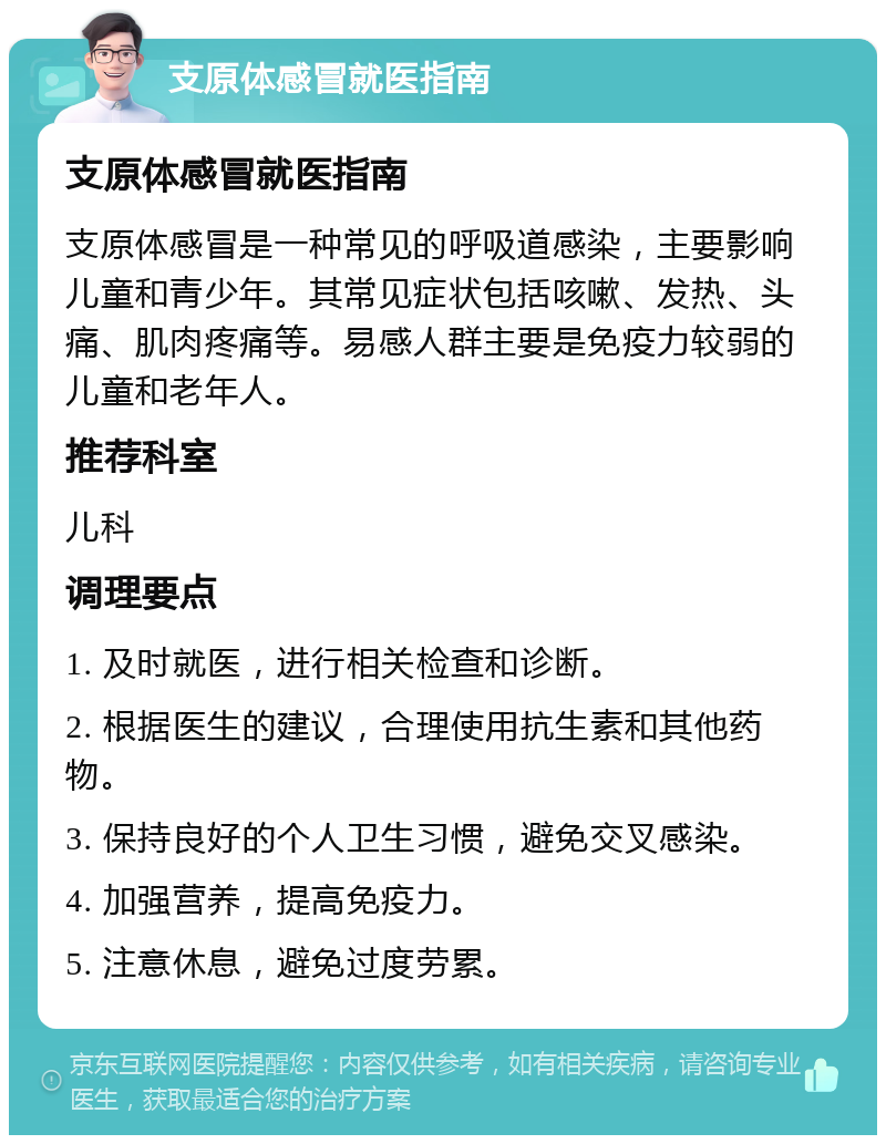 支原体感冒就医指南 支原体感冒就医指南 支原体感冒是一种常见的呼吸道感染，主要影响儿童和青少年。其常见症状包括咳嗽、发热、头痛、肌肉疼痛等。易感人群主要是免疫力较弱的儿童和老年人。 推荐科室 儿科 调理要点 1. 及时就医，进行相关检查和诊断。 2. 根据医生的建议，合理使用抗生素和其他药物。 3. 保持良好的个人卫生习惯，避免交叉感染。 4. 加强营养，提高免疫力。 5. 注意休息，避免过度劳累。