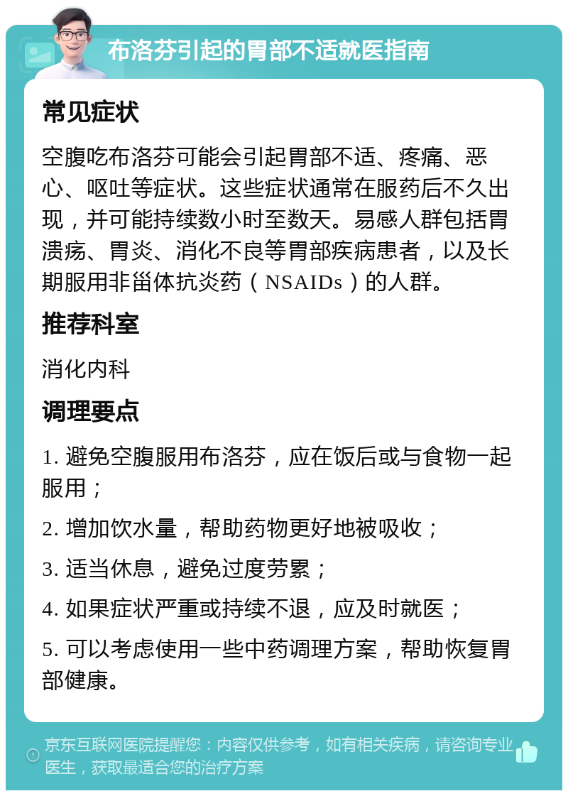 布洛芬引起的胃部不适就医指南 常见症状 空腹吃布洛芬可能会引起胃部不适、疼痛、恶心、呕吐等症状。这些症状通常在服药后不久出现，并可能持续数小时至数天。易感人群包括胃溃疡、胃炎、消化不良等胃部疾病患者，以及长期服用非甾体抗炎药（NSAIDs）的人群。 推荐科室 消化内科 调理要点 1. 避免空腹服用布洛芬，应在饭后或与食物一起服用； 2. 增加饮水量，帮助药物更好地被吸收； 3. 适当休息，避免过度劳累； 4. 如果症状严重或持续不退，应及时就医； 5. 可以考虑使用一些中药调理方案，帮助恢复胃部健康。