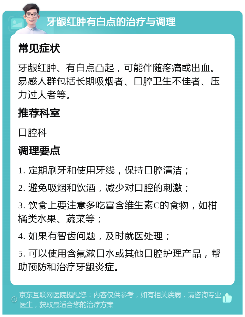 牙龈红肿有白点的治疗与调理 常见症状 牙龈红肿、有白点凸起，可能伴随疼痛或出血。易感人群包括长期吸烟者、口腔卫生不佳者、压力过大者等。 推荐科室 口腔科 调理要点 1. 定期刷牙和使用牙线，保持口腔清洁； 2. 避免吸烟和饮酒，减少对口腔的刺激； 3. 饮食上要注意多吃富含维生素C的食物，如柑橘类水果、蔬菜等； 4. 如果有智齿问题，及时就医处理； 5. 可以使用含氟漱口水或其他口腔护理产品，帮助预防和治疗牙龈炎症。