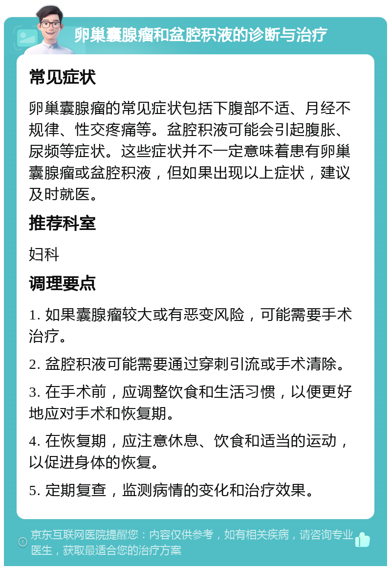 卵巢囊腺瘤和盆腔积液的诊断与治疗 常见症状 卵巢囊腺瘤的常见症状包括下腹部不适、月经不规律、性交疼痛等。盆腔积液可能会引起腹胀、尿频等症状。这些症状并不一定意味着患有卵巢囊腺瘤或盆腔积液，但如果出现以上症状，建议及时就医。 推荐科室 妇科 调理要点 1. 如果囊腺瘤较大或有恶变风险，可能需要手术治疗。 2. 盆腔积液可能需要通过穿刺引流或手术清除。 3. 在手术前，应调整饮食和生活习惯，以便更好地应对手术和恢复期。 4. 在恢复期，应注意休息、饮食和适当的运动，以促进身体的恢复。 5. 定期复查，监测病情的变化和治疗效果。