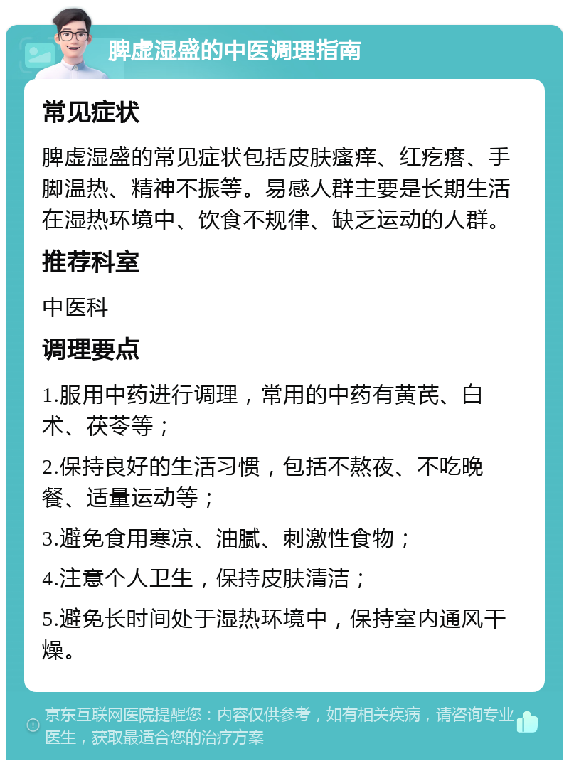 脾虚湿盛的中医调理指南 常见症状 脾虚湿盛的常见症状包括皮肤瘙痒、红疙瘩、手脚温热、精神不振等。易感人群主要是长期生活在湿热环境中、饮食不规律、缺乏运动的人群。 推荐科室 中医科 调理要点 1.服用中药进行调理，常用的中药有黄芪、白术、茯苓等； 2.保持良好的生活习惯，包括不熬夜、不吃晚餐、适量运动等； 3.避免食用寒凉、油腻、刺激性食物； 4.注意个人卫生，保持皮肤清洁； 5.避免长时间处于湿热环境中，保持室内通风干燥。