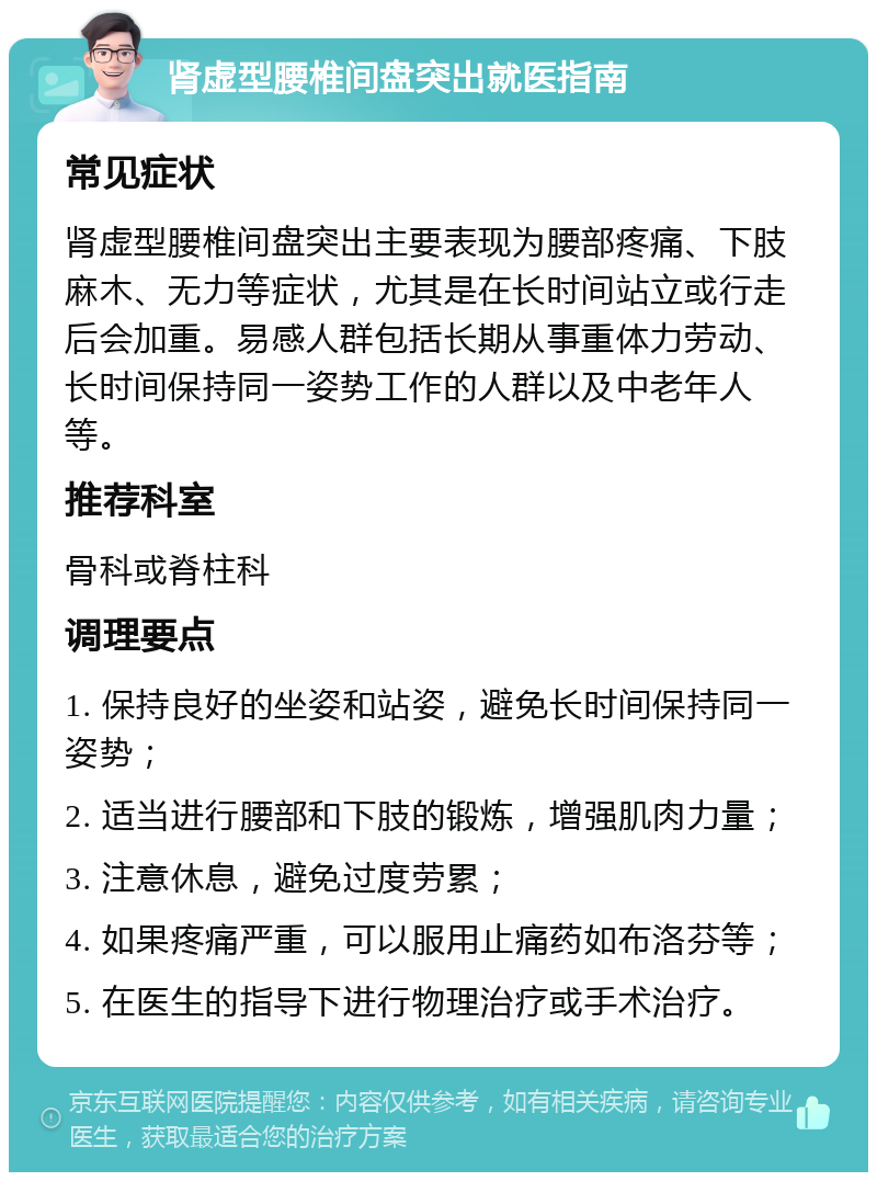 肾虚型腰椎间盘突出就医指南 常见症状 肾虚型腰椎间盘突出主要表现为腰部疼痛、下肢麻木、无力等症状，尤其是在长时间站立或行走后会加重。易感人群包括长期从事重体力劳动、长时间保持同一姿势工作的人群以及中老年人等。 推荐科室 骨科或脊柱科 调理要点 1. 保持良好的坐姿和站姿，避免长时间保持同一姿势； 2. 适当进行腰部和下肢的锻炼，增强肌肉力量； 3. 注意休息，避免过度劳累； 4. 如果疼痛严重，可以服用止痛药如布洛芬等； 5. 在医生的指导下进行物理治疗或手术治疗。