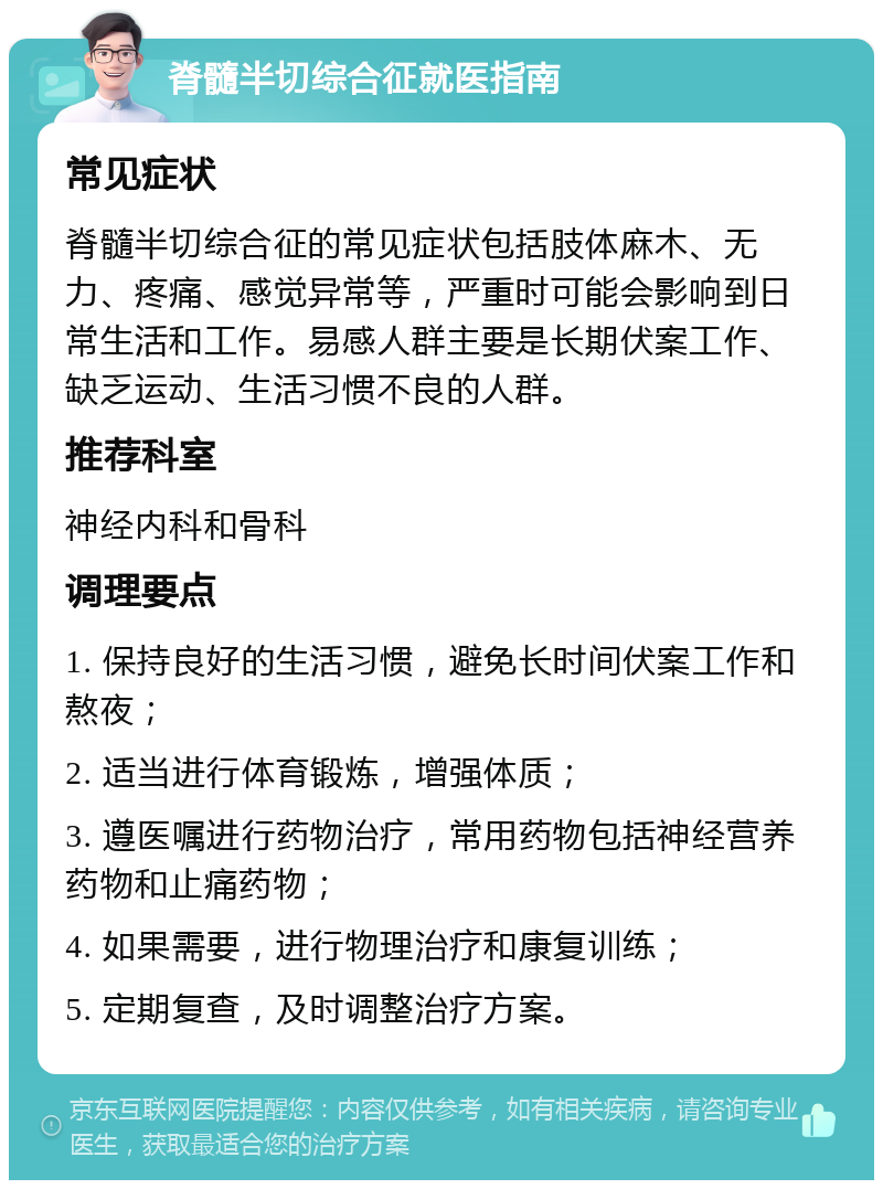 脊髓半切综合征就医指南 常见症状 脊髓半切综合征的常见症状包括肢体麻木、无力、疼痛、感觉异常等，严重时可能会影响到日常生活和工作。易感人群主要是长期伏案工作、缺乏运动、生活习惯不良的人群。 推荐科室 神经内科和骨科 调理要点 1. 保持良好的生活习惯，避免长时间伏案工作和熬夜； 2. 适当进行体育锻炼，增强体质； 3. 遵医嘱进行药物治疗，常用药物包括神经营养药物和止痛药物； 4. 如果需要，进行物理治疗和康复训练； 5. 定期复查，及时调整治疗方案。