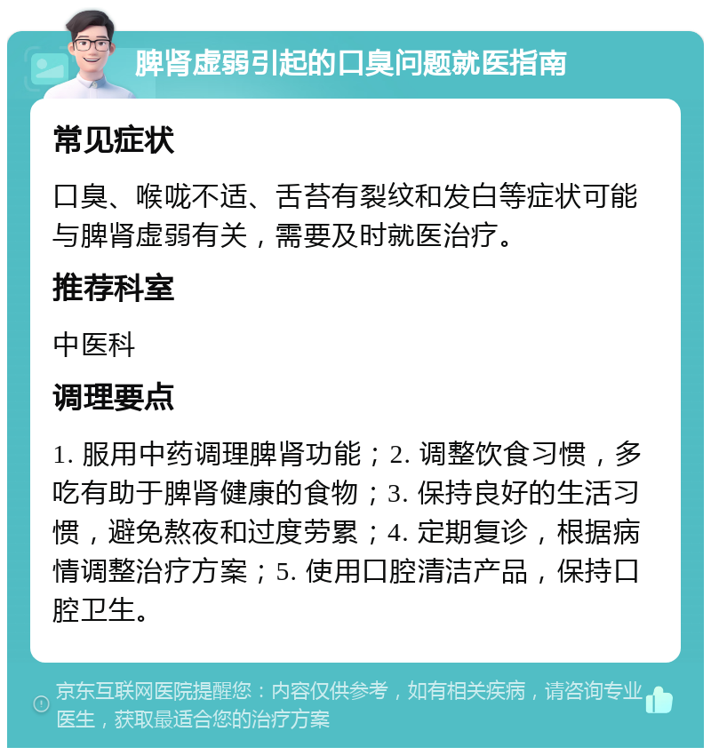 脾肾虚弱引起的口臭问题就医指南 常见症状 口臭、喉咙不适、舌苔有裂纹和发白等症状可能与脾肾虚弱有关，需要及时就医治疗。 推荐科室 中医科 调理要点 1. 服用中药调理脾肾功能；2. 调整饮食习惯，多吃有助于脾肾健康的食物；3. 保持良好的生活习惯，避免熬夜和过度劳累；4. 定期复诊，根据病情调整治疗方案；5. 使用口腔清洁产品，保持口腔卫生。