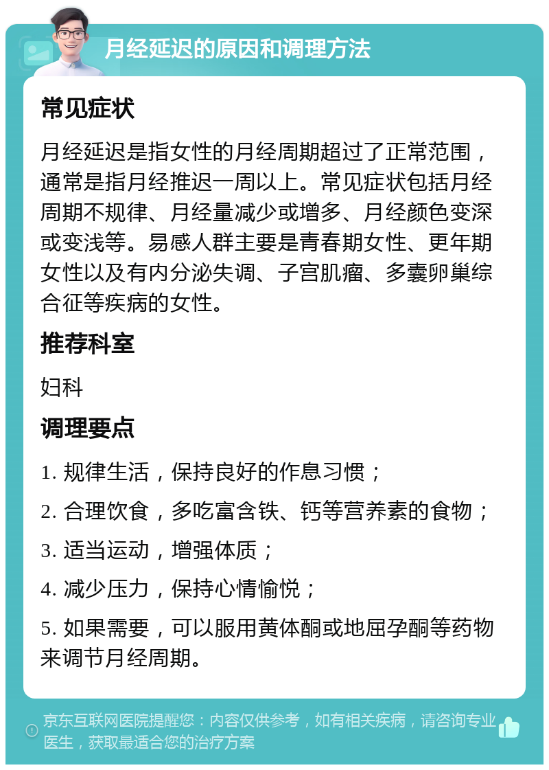 月经延迟的原因和调理方法 常见症状 月经延迟是指女性的月经周期超过了正常范围，通常是指月经推迟一周以上。常见症状包括月经周期不规律、月经量减少或增多、月经颜色变深或变浅等。易感人群主要是青春期女性、更年期女性以及有内分泌失调、子宫肌瘤、多囊卵巢综合征等疾病的女性。 推荐科室 妇科 调理要点 1. 规律生活，保持良好的作息习惯； 2. 合理饮食，多吃富含铁、钙等营养素的食物； 3. 适当运动，增强体质； 4. 减少压力，保持心情愉悦； 5. 如果需要，可以服用黄体酮或地屈孕酮等药物来调节月经周期。