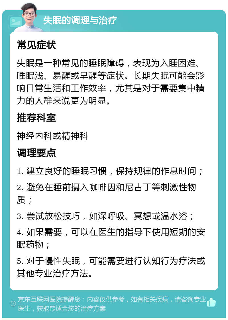 失眠的调理与治疗 常见症状 失眠是一种常见的睡眠障碍，表现为入睡困难、睡眠浅、易醒或早醒等症状。长期失眠可能会影响日常生活和工作效率，尤其是对于需要集中精力的人群来说更为明显。 推荐科室 神经内科或精神科 调理要点 1. 建立良好的睡眠习惯，保持规律的作息时间； 2. 避免在睡前摄入咖啡因和尼古丁等刺激性物质； 3. 尝试放松技巧，如深呼吸、冥想或温水浴； 4. 如果需要，可以在医生的指导下使用短期的安眠药物； 5. 对于慢性失眠，可能需要进行认知行为疗法或其他专业治疗方法。