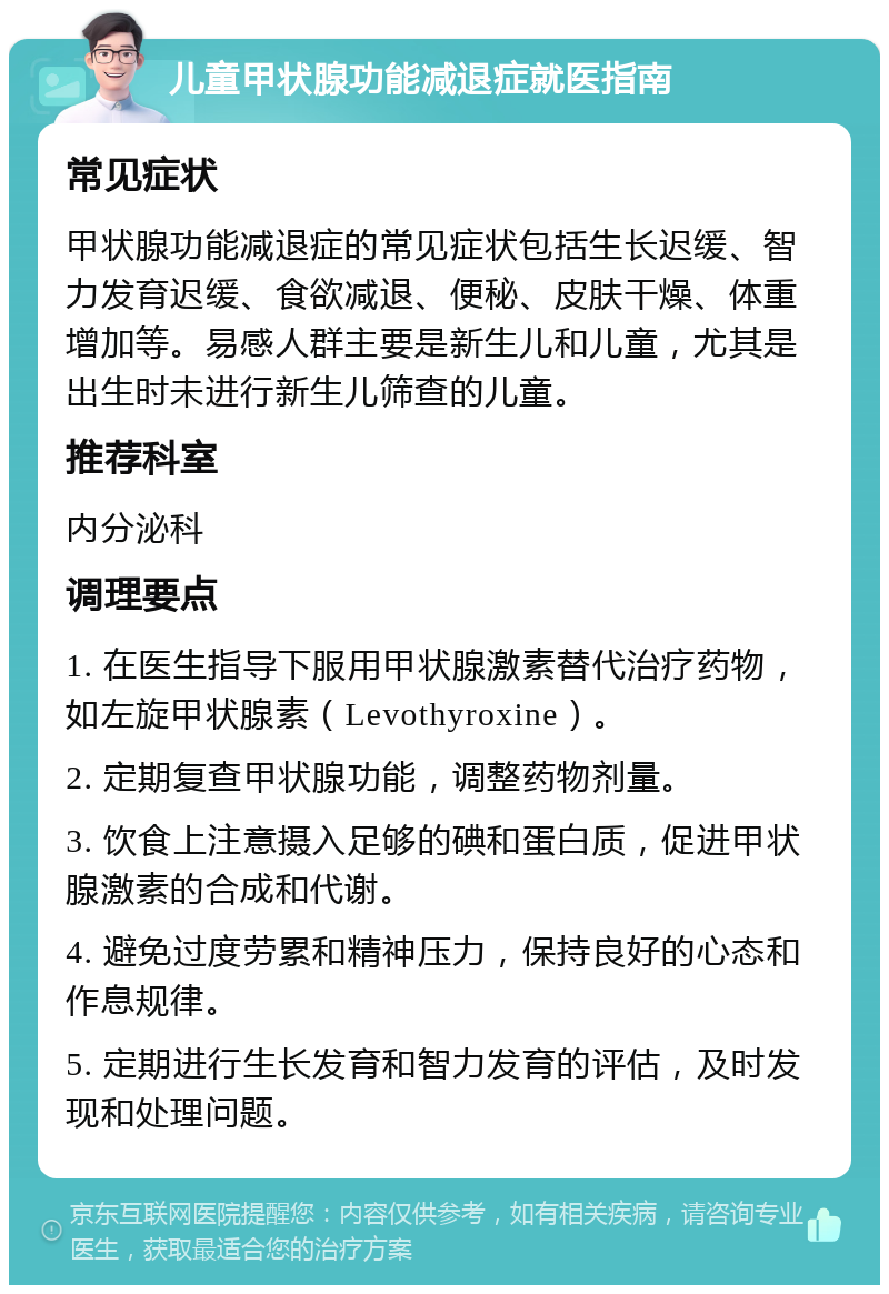 儿童甲状腺功能减退症就医指南 常见症状 甲状腺功能减退症的常见症状包括生长迟缓、智力发育迟缓、食欲减退、便秘、皮肤干燥、体重增加等。易感人群主要是新生儿和儿童，尤其是出生时未进行新生儿筛查的儿童。 推荐科室 内分泌科 调理要点 1. 在医生指导下服用甲状腺激素替代治疗药物，如左旋甲状腺素（Levothyroxine）。 2. 定期复查甲状腺功能，调整药物剂量。 3. 饮食上注意摄入足够的碘和蛋白质，促进甲状腺激素的合成和代谢。 4. 避免过度劳累和精神压力，保持良好的心态和作息规律。 5. 定期进行生长发育和智力发育的评估，及时发现和处理问题。