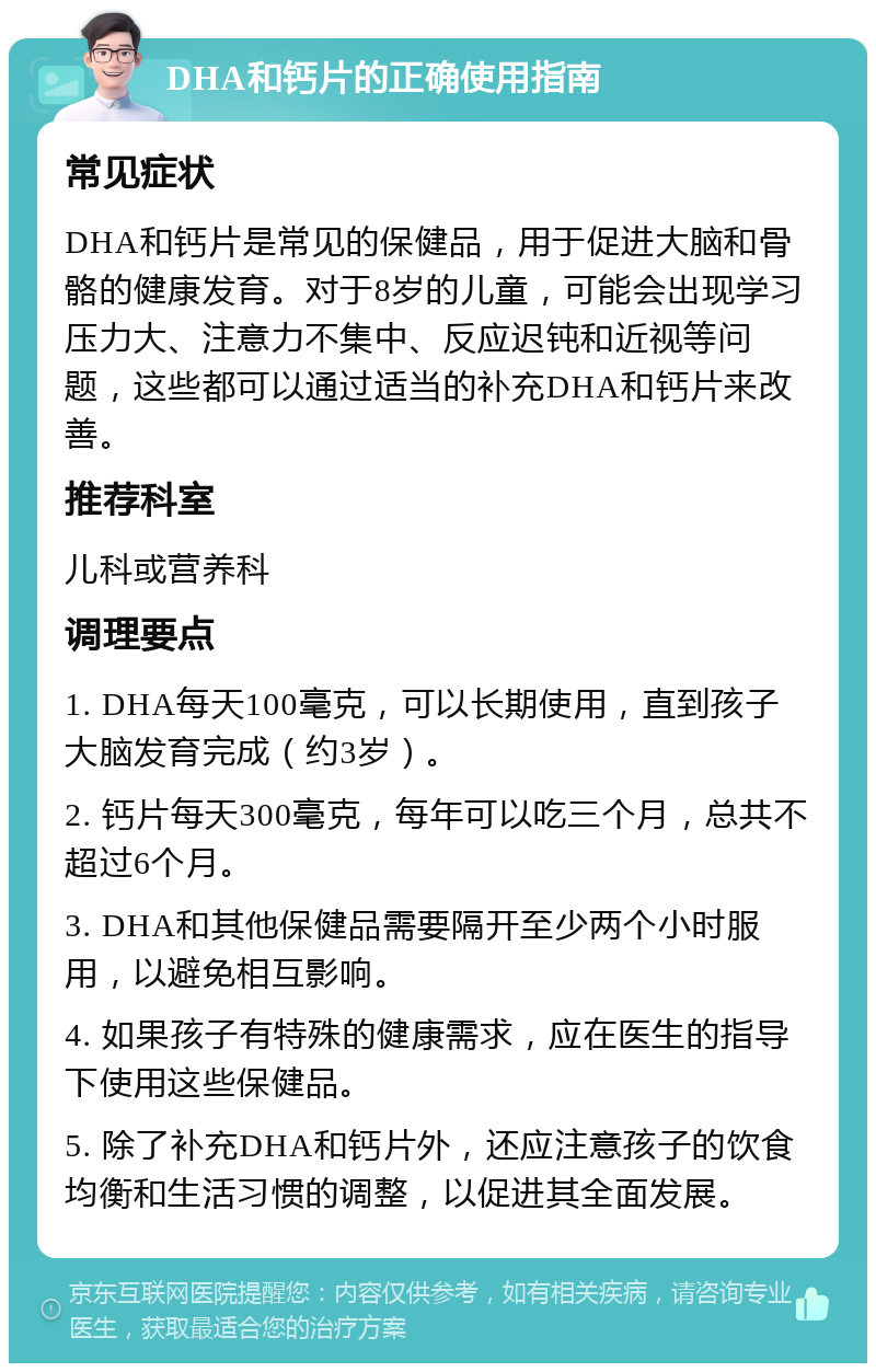 DHA和钙片的正确使用指南 常见症状 DHA和钙片是常见的保健品，用于促进大脑和骨骼的健康发育。对于8岁的儿童，可能会出现学习压力大、注意力不集中、反应迟钝和近视等问题，这些都可以通过适当的补充DHA和钙片来改善。 推荐科室 儿科或营养科 调理要点 1. DHA每天100毫克，可以长期使用，直到孩子大脑发育完成（约3岁）。 2. 钙片每天300毫克，每年可以吃三个月，总共不超过6个月。 3. DHA和其他保健品需要隔开至少两个小时服用，以避免相互影响。 4. 如果孩子有特殊的健康需求，应在医生的指导下使用这些保健品。 5. 除了补充DHA和钙片外，还应注意孩子的饮食均衡和生活习惯的调整，以促进其全面发展。