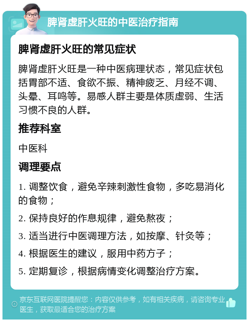 脾肾虚肝火旺的中医治疗指南 脾肾虚肝火旺的常见症状 脾肾虚肝火旺是一种中医病理状态，常见症状包括胃部不适、食欲不振、精神疲乏、月经不调、头晕、耳鸣等。易感人群主要是体质虚弱、生活习惯不良的人群。 推荐科室 中医科 调理要点 1. 调整饮食，避免辛辣刺激性食物，多吃易消化的食物； 2. 保持良好的作息规律，避免熬夜； 3. 适当进行中医调理方法，如按摩、针灸等； 4. 根据医生的建议，服用中药方子； 5. 定期复诊，根据病情变化调整治疗方案。