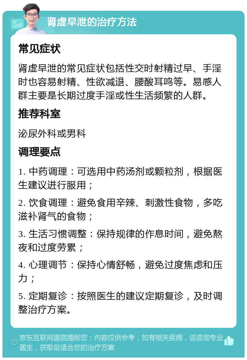 肾虚早泄的治疗方法 常见症状 肾虚早泄的常见症状包括性交时射精过早、手淫时也容易射精、性欲减退、腰酸耳鸣等。易感人群主要是长期过度手淫或性生活频繁的人群。 推荐科室 泌尿外科或男科 调理要点 1. 中药调理：可选用中药汤剂或颗粒剂，根据医生建议进行服用； 2. 饮食调理：避免食用辛辣、刺激性食物，多吃滋补肾气的食物； 3. 生活习惯调整：保持规律的作息时间，避免熬夜和过度劳累； 4. 心理调节：保持心情舒畅，避免过度焦虑和压力； 5. 定期复诊：按照医生的建议定期复诊，及时调整治疗方案。