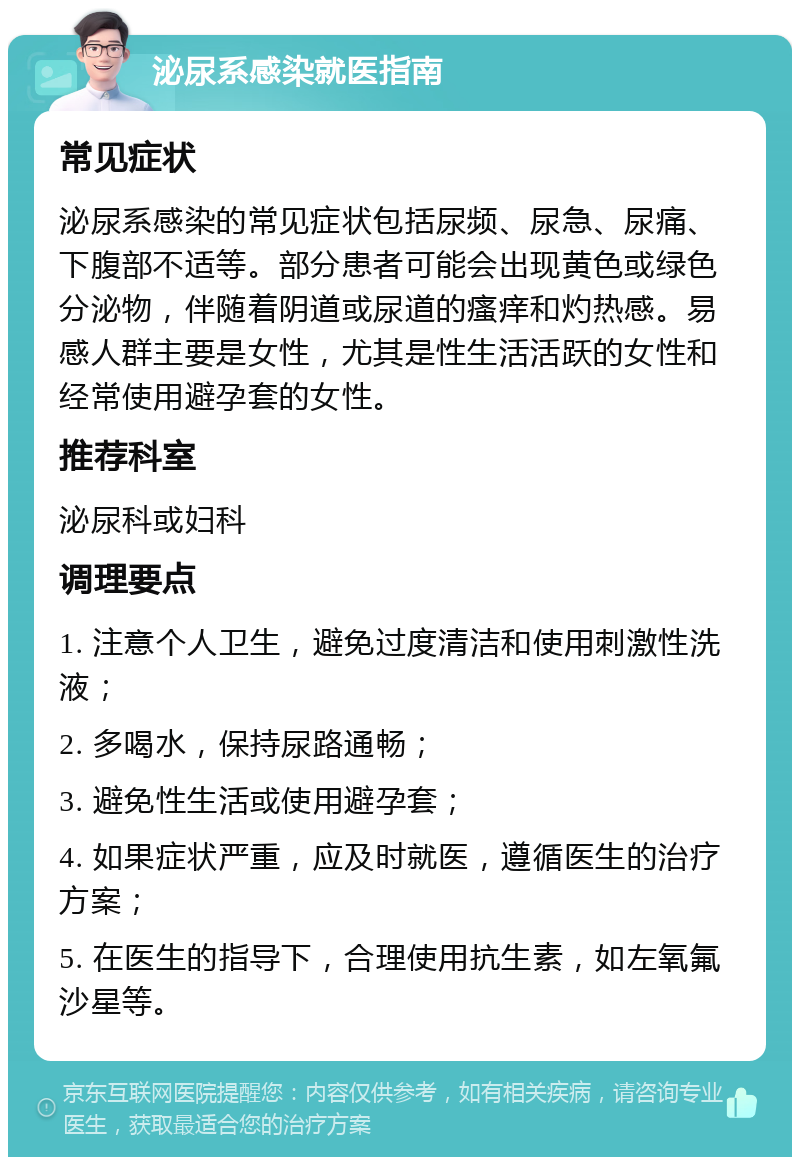 泌尿系感染就医指南 常见症状 泌尿系感染的常见症状包括尿频、尿急、尿痛、下腹部不适等。部分患者可能会出现黄色或绿色分泌物，伴随着阴道或尿道的瘙痒和灼热感。易感人群主要是女性，尤其是性生活活跃的女性和经常使用避孕套的女性。 推荐科室 泌尿科或妇科 调理要点 1. 注意个人卫生，避免过度清洁和使用刺激性洗液； 2. 多喝水，保持尿路通畅； 3. 避免性生活或使用避孕套； 4. 如果症状严重，应及时就医，遵循医生的治疗方案； 5. 在医生的指导下，合理使用抗生素，如左氧氟沙星等。