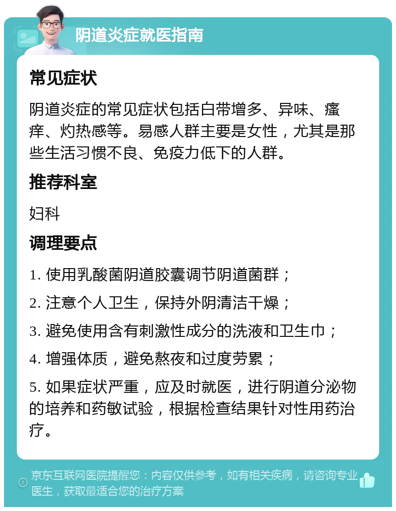 阴道炎症就医指南 常见症状 阴道炎症的常见症状包括白带增多、异味、瘙痒、灼热感等。易感人群主要是女性，尤其是那些生活习惯不良、免疫力低下的人群。 推荐科室 妇科 调理要点 1. 使用乳酸菌阴道胶囊调节阴道菌群； 2. 注意个人卫生，保持外阴清洁干燥； 3. 避免使用含有刺激性成分的洗液和卫生巾； 4. 增强体质，避免熬夜和过度劳累； 5. 如果症状严重，应及时就医，进行阴道分泌物的培养和药敏试验，根据检查结果针对性用药治疗。