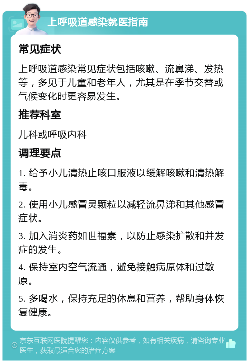 上呼吸道感染就医指南 常见症状 上呼吸道感染常见症状包括咳嗽、流鼻涕、发热等，多见于儿童和老年人，尤其是在季节交替或气候变化时更容易发生。 推荐科室 儿科或呼吸内科 调理要点 1. 给予小儿清热止咳口服液以缓解咳嗽和清热解毒。 2. 使用小儿感冒灵颗粒以减轻流鼻涕和其他感冒症状。 3. 加入消炎药如世福素，以防止感染扩散和并发症的发生。 4. 保持室内空气流通，避免接触病原体和过敏原。 5. 多喝水，保持充足的休息和营养，帮助身体恢复健康。