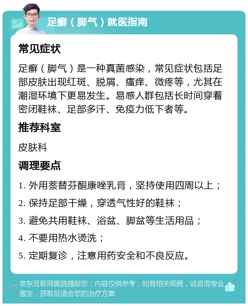 足癣（脚气）就医指南 常见症状 足癣（脚气）是一种真菌感染，常见症状包括足部皮肤出现红斑、脱屑、瘙痒、微疼等，尤其在潮湿环境下更易发生。易感人群包括长时间穿着密闭鞋袜、足部多汗、免疫力低下者等。 推荐科室 皮肤科 调理要点 1. 外用萘替芬酮康唑乳膏，坚持使用四周以上； 2. 保持足部干燥，穿透气性好的鞋袜； 3. 避免共用鞋袜、浴盆、脚盆等生活用品； 4. 不要用热水烫洗； 5. 定期复诊，注意用药安全和不良反应。