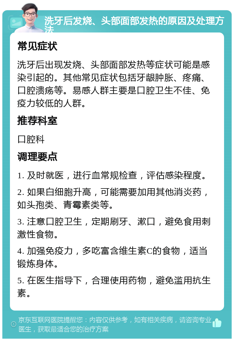 洗牙后发烧、头部面部发热的原因及处理方法 常见症状 洗牙后出现发烧、头部面部发热等症状可能是感染引起的。其他常见症状包括牙龈肿胀、疼痛、口腔溃疡等。易感人群主要是口腔卫生不佳、免疫力较低的人群。 推荐科室 口腔科 调理要点 1. 及时就医，进行血常规检查，评估感染程度。 2. 如果白细胞升高，可能需要加用其他消炎药，如头孢类、青霉素类等。 3. 注意口腔卫生，定期刷牙、漱口，避免食用刺激性食物。 4. 加强免疫力，多吃富含维生素C的食物，适当锻炼身体。 5. 在医生指导下，合理使用药物，避免滥用抗生素。