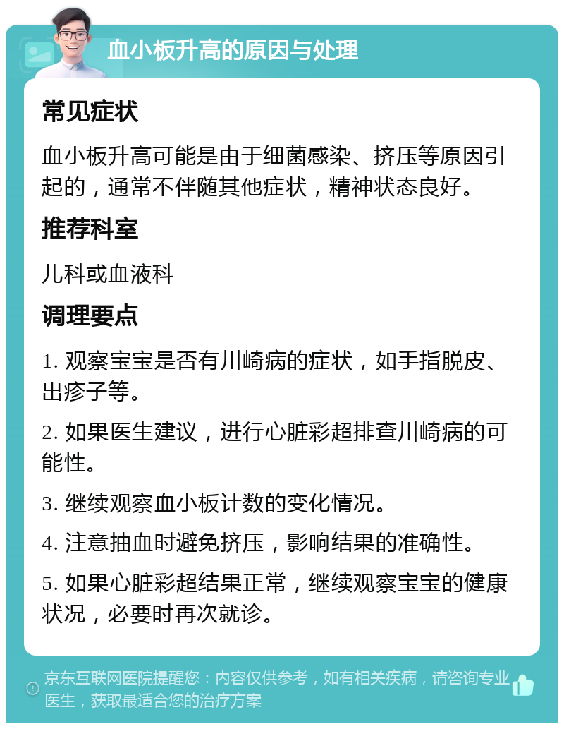 血小板升高的原因与处理 常见症状 血小板升高可能是由于细菌感染、挤压等原因引起的，通常不伴随其他症状，精神状态良好。 推荐科室 儿科或血液科 调理要点 1. 观察宝宝是否有川崎病的症状，如手指脱皮、出疹子等。 2. 如果医生建议，进行心脏彩超排查川崎病的可能性。 3. 继续观察血小板计数的变化情况。 4. 注意抽血时避免挤压，影响结果的准确性。 5. 如果心脏彩超结果正常，继续观察宝宝的健康状况，必要时再次就诊。