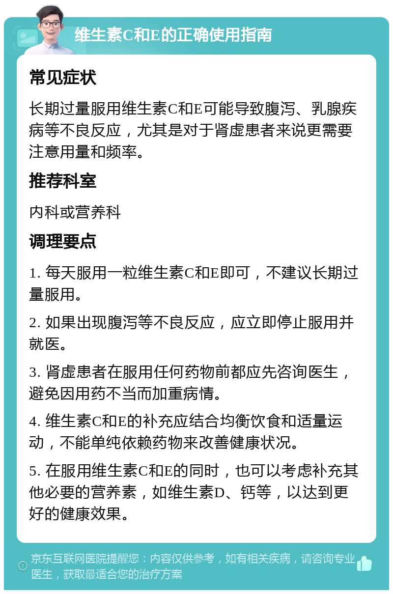 维生素C和E的正确使用指南 常见症状 长期过量服用维生素C和E可能导致腹泻、乳腺疾病等不良反应，尤其是对于肾虚患者来说更需要注意用量和频率。 推荐科室 内科或营养科 调理要点 1. 每天服用一粒维生素C和E即可，不建议长期过量服用。 2. 如果出现腹泻等不良反应，应立即停止服用并就医。 3. 肾虚患者在服用任何药物前都应先咨询医生，避免因用药不当而加重病情。 4. 维生素C和E的补充应结合均衡饮食和适量运动，不能单纯依赖药物来改善健康状况。 5. 在服用维生素C和E的同时，也可以考虑补充其他必要的营养素，如维生素D、钙等，以达到更好的健康效果。