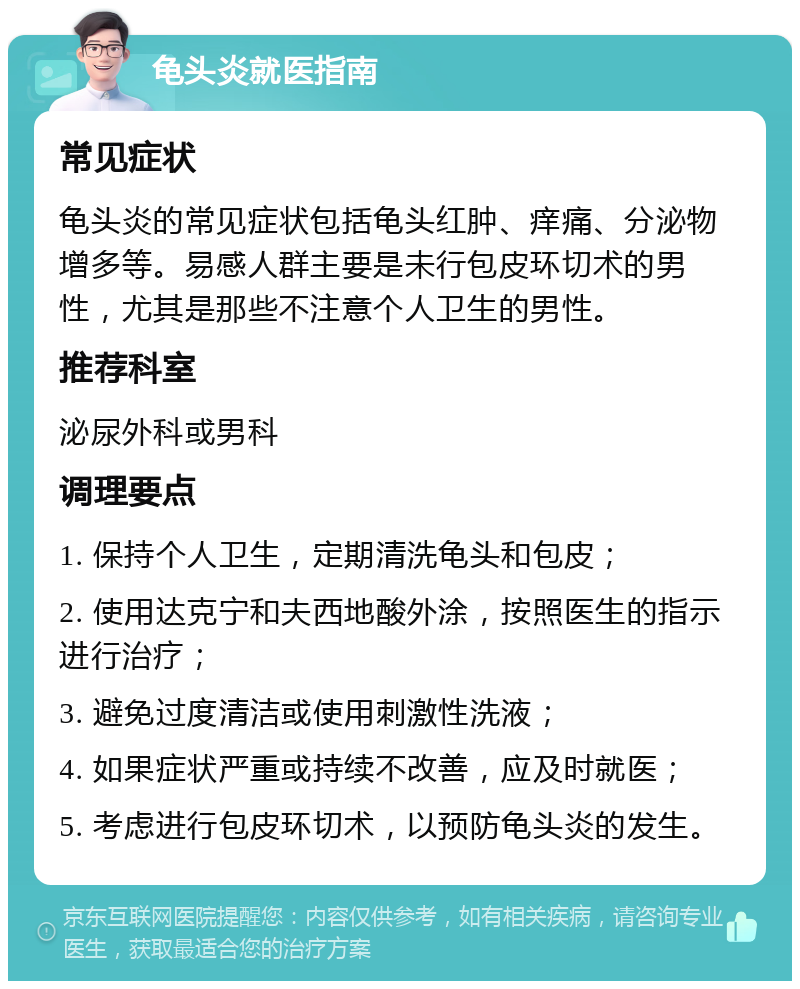 龟头炎就医指南 常见症状 龟头炎的常见症状包括龟头红肿、痒痛、分泌物增多等。易感人群主要是未行包皮环切术的男性，尤其是那些不注意个人卫生的男性。 推荐科室 泌尿外科或男科 调理要点 1. 保持个人卫生，定期清洗龟头和包皮； 2. 使用达克宁和夫西地酸外涂，按照医生的指示进行治疗； 3. 避免过度清洁或使用刺激性洗液； 4. 如果症状严重或持续不改善，应及时就医； 5. 考虑进行包皮环切术，以预防龟头炎的发生。