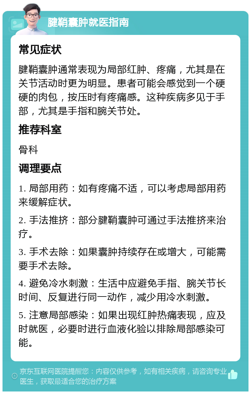 腱鞘囊肿就医指南 常见症状 腱鞘囊肿通常表现为局部红肿、疼痛，尤其是在关节活动时更为明显。患者可能会感觉到一个硬硬的肉包，按压时有疼痛感。这种疾病多见于手部，尤其是手指和腕关节处。 推荐科室 骨科 调理要点 1. 局部用药：如有疼痛不适，可以考虑局部用药来缓解症状。 2. 手法推挤：部分腱鞘囊肿可通过手法推挤来治疗。 3. 手术去除：如果囊肿持续存在或增大，可能需要手术去除。 4. 避免冷水刺激：生活中应避免手指、腕关节长时间、反复进行同一动作，减少用冷水刺激。 5. 注意局部感染：如果出现红肿热痛表现，应及时就医，必要时进行血液化验以排除局部感染可能。