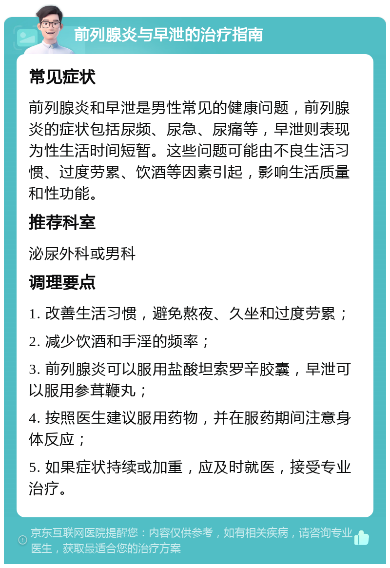 前列腺炎与早泄的治疗指南 常见症状 前列腺炎和早泄是男性常见的健康问题，前列腺炎的症状包括尿频、尿急、尿痛等，早泄则表现为性生活时间短暂。这些问题可能由不良生活习惯、过度劳累、饮酒等因素引起，影响生活质量和性功能。 推荐科室 泌尿外科或男科 调理要点 1. 改善生活习惯，避免熬夜、久坐和过度劳累； 2. 减少饮酒和手淫的频率； 3. 前列腺炎可以服用盐酸坦索罗辛胶囊，早泄可以服用参茸鞭丸； 4. 按照医生建议服用药物，并在服药期间注意身体反应； 5. 如果症状持续或加重，应及时就医，接受专业治疗。