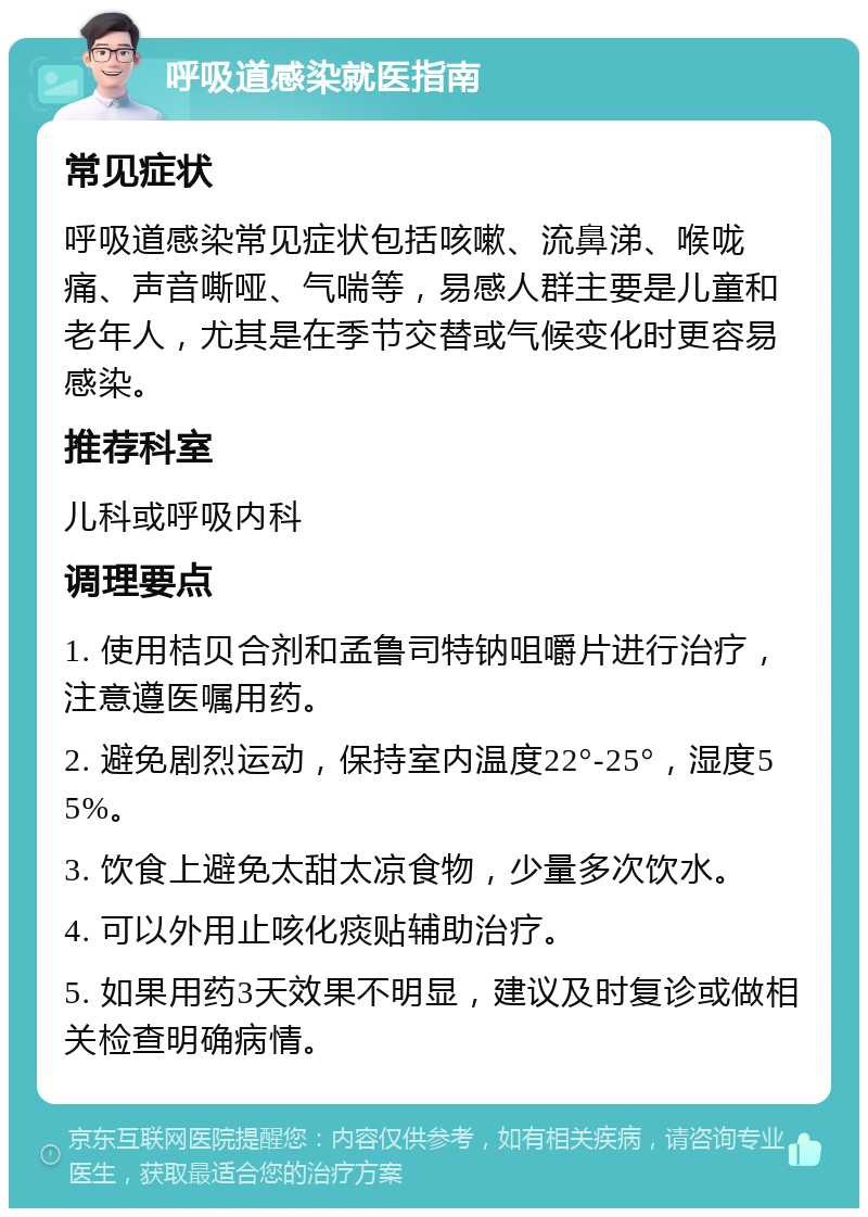 呼吸道感染就医指南 常见症状 呼吸道感染常见症状包括咳嗽、流鼻涕、喉咙痛、声音嘶哑、气喘等，易感人群主要是儿童和老年人，尤其是在季节交替或气候变化时更容易感染。 推荐科室 儿科或呼吸内科 调理要点 1. 使用桔贝合剂和孟鲁司特钠咀嚼片进行治疗，注意遵医嘱用药。 2. 避免剧烈运动，保持室内温度22°-25°，湿度55%。 3. 饮食上避免太甜太凉食物，少量多次饮水。 4. 可以外用止咳化痰贴辅助治疗。 5. 如果用药3天效果不明显，建议及时复诊或做相关检查明确病情。