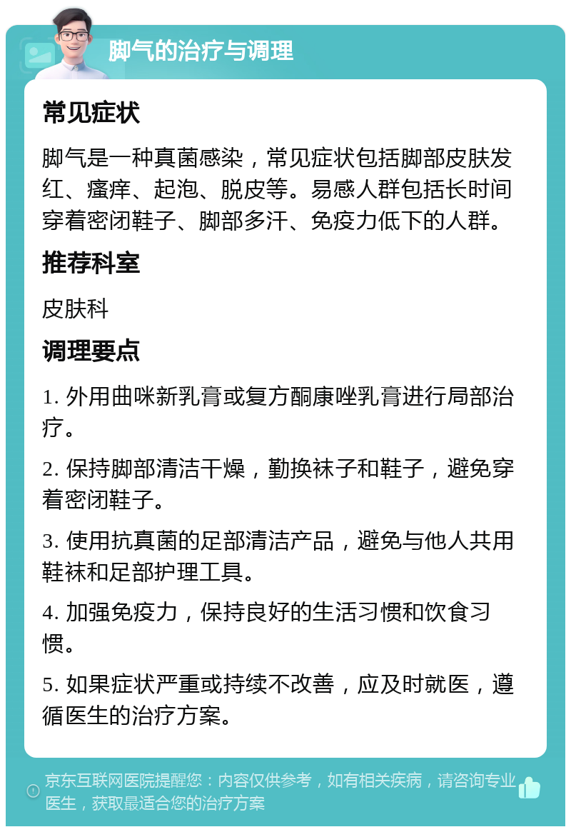 脚气的治疗与调理 常见症状 脚气是一种真菌感染，常见症状包括脚部皮肤发红、瘙痒、起泡、脱皮等。易感人群包括长时间穿着密闭鞋子、脚部多汗、免疫力低下的人群。 推荐科室 皮肤科 调理要点 1. 外用曲咪新乳膏或复方酮康唑乳膏进行局部治疗。 2. 保持脚部清洁干燥，勤换袜子和鞋子，避免穿着密闭鞋子。 3. 使用抗真菌的足部清洁产品，避免与他人共用鞋袜和足部护理工具。 4. 加强免疫力，保持良好的生活习惯和饮食习惯。 5. 如果症状严重或持续不改善，应及时就医，遵循医生的治疗方案。