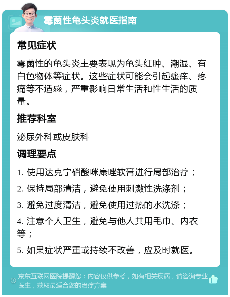 霉菌性龟头炎就医指南 常见症状 霉菌性的龟头炎主要表现为龟头红肿、潮湿、有白色物体等症状。这些症状可能会引起瘙痒、疼痛等不适感，严重影响日常生活和性生活的质量。 推荐科室 泌尿外科或皮肤科 调理要点 1. 使用达克宁硝酸咪康唑软膏进行局部治疗； 2. 保持局部清洁，避免使用刺激性洗涤剂； 3. 避免过度清洁，避免使用过热的水洗涤； 4. 注意个人卫生，避免与他人共用毛巾、内衣等； 5. 如果症状严重或持续不改善，应及时就医。