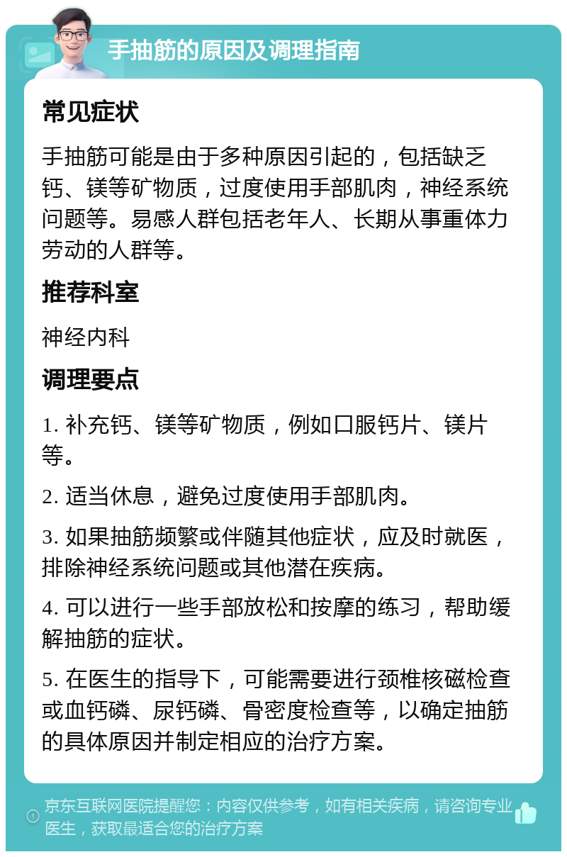 手抽筋的原因及调理指南 常见症状 手抽筋可能是由于多种原因引起的，包括缺乏钙、镁等矿物质，过度使用手部肌肉，神经系统问题等。易感人群包括老年人、长期从事重体力劳动的人群等。 推荐科室 神经内科 调理要点 1. 补充钙、镁等矿物质，例如口服钙片、镁片等。 2. 适当休息，避免过度使用手部肌肉。 3. 如果抽筋频繁或伴随其他症状，应及时就医，排除神经系统问题或其他潜在疾病。 4. 可以进行一些手部放松和按摩的练习，帮助缓解抽筋的症状。 5. 在医生的指导下，可能需要进行颈椎核磁检查或血钙磷、尿钙磷、骨密度检查等，以确定抽筋的具体原因并制定相应的治疗方案。