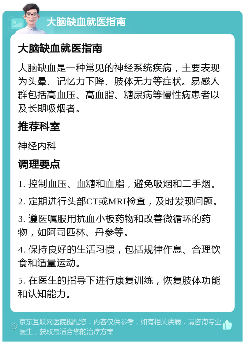 大脑缺血就医指南 大脑缺血就医指南 大脑缺血是一种常见的神经系统疾病，主要表现为头晕、记忆力下降、肢体无力等症状。易感人群包括高血压、高血脂、糖尿病等慢性病患者以及长期吸烟者。 推荐科室 神经内科 调理要点 1. 控制血压、血糖和血脂，避免吸烟和二手烟。 2. 定期进行头部CT或MRI检查，及时发现问题。 3. 遵医嘱服用抗血小板药物和改善微循环的药物，如阿司匹林、丹参等。 4. 保持良好的生活习惯，包括规律作息、合理饮食和适量运动。 5. 在医生的指导下进行康复训练，恢复肢体功能和认知能力。