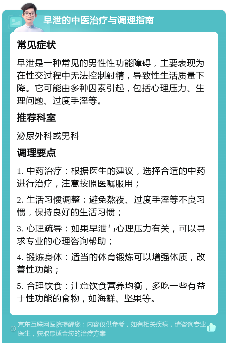 早泄的中医治疗与调理指南 常见症状 早泄是一种常见的男性性功能障碍，主要表现为在性交过程中无法控制射精，导致性生活质量下降。它可能由多种因素引起，包括心理压力、生理问题、过度手淫等。 推荐科室 泌尿外科或男科 调理要点 1. 中药治疗：根据医生的建议，选择合适的中药进行治疗，注意按照医嘱服用； 2. 生活习惯调整：避免熬夜、过度手淫等不良习惯，保持良好的生活习惯； 3. 心理疏导：如果早泄与心理压力有关，可以寻求专业的心理咨询帮助； 4. 锻炼身体：适当的体育锻炼可以增强体质，改善性功能； 5. 合理饮食：注意饮食营养均衡，多吃一些有益于性功能的食物，如海鲜、坚果等。