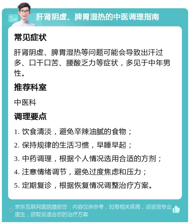 肝肾阴虚、脾胃湿热的中医调理指南 常见症状 肝肾阴虚、脾胃湿热等问题可能会导致出汗过多、口干口苦、腰酸乏力等症状，多见于中年男性。 推荐科室 中医科 调理要点 1. 饮食清淡，避免辛辣油腻的食物； 2. 保持规律的生活习惯，早睡早起； 3. 中药调理，根据个人情况选用合适的方剂； 4. 注意情绪调节，避免过度焦虑和压力； 5. 定期复诊，根据恢复情况调整治疗方案。