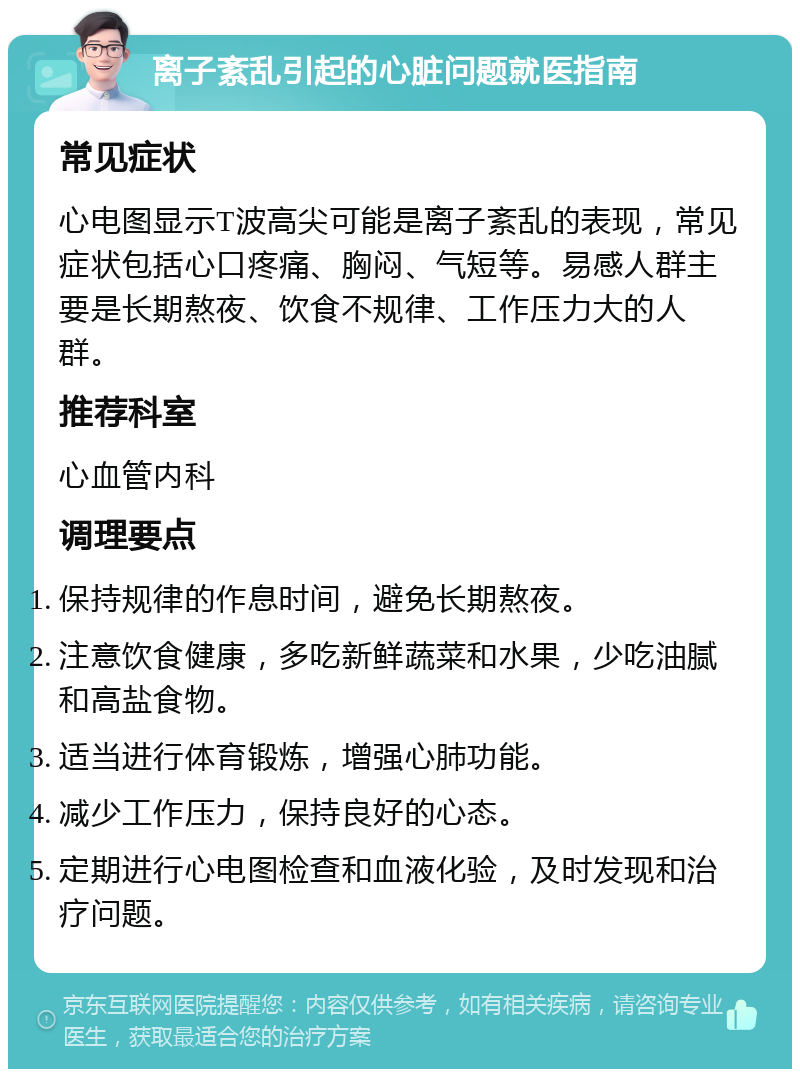 离子紊乱引起的心脏问题就医指南 常见症状 心电图显示T波高尖可能是离子紊乱的表现，常见症状包括心口疼痛、胸闷、气短等。易感人群主要是长期熬夜、饮食不规律、工作压力大的人群。 推荐科室 心血管内科 调理要点 保持规律的作息时间，避免长期熬夜。 注意饮食健康，多吃新鲜蔬菜和水果，少吃油腻和高盐食物。 适当进行体育锻炼，增强心肺功能。 减少工作压力，保持良好的心态。 定期进行心电图检查和血液化验，及时发现和治疗问题。