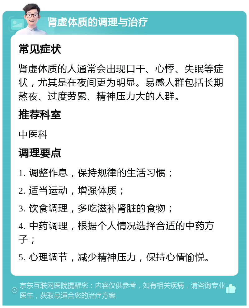 肾虚体质的调理与治疗 常见症状 肾虚体质的人通常会出现口干、心悸、失眠等症状，尤其是在夜间更为明显。易感人群包括长期熬夜、过度劳累、精神压力大的人群。 推荐科室 中医科 调理要点 1. 调整作息，保持规律的生活习惯； 2. 适当运动，增强体质； 3. 饮食调理，多吃滋补肾脏的食物； 4. 中药调理，根据个人情况选择合适的中药方子； 5. 心理调节，减少精神压力，保持心情愉悦。