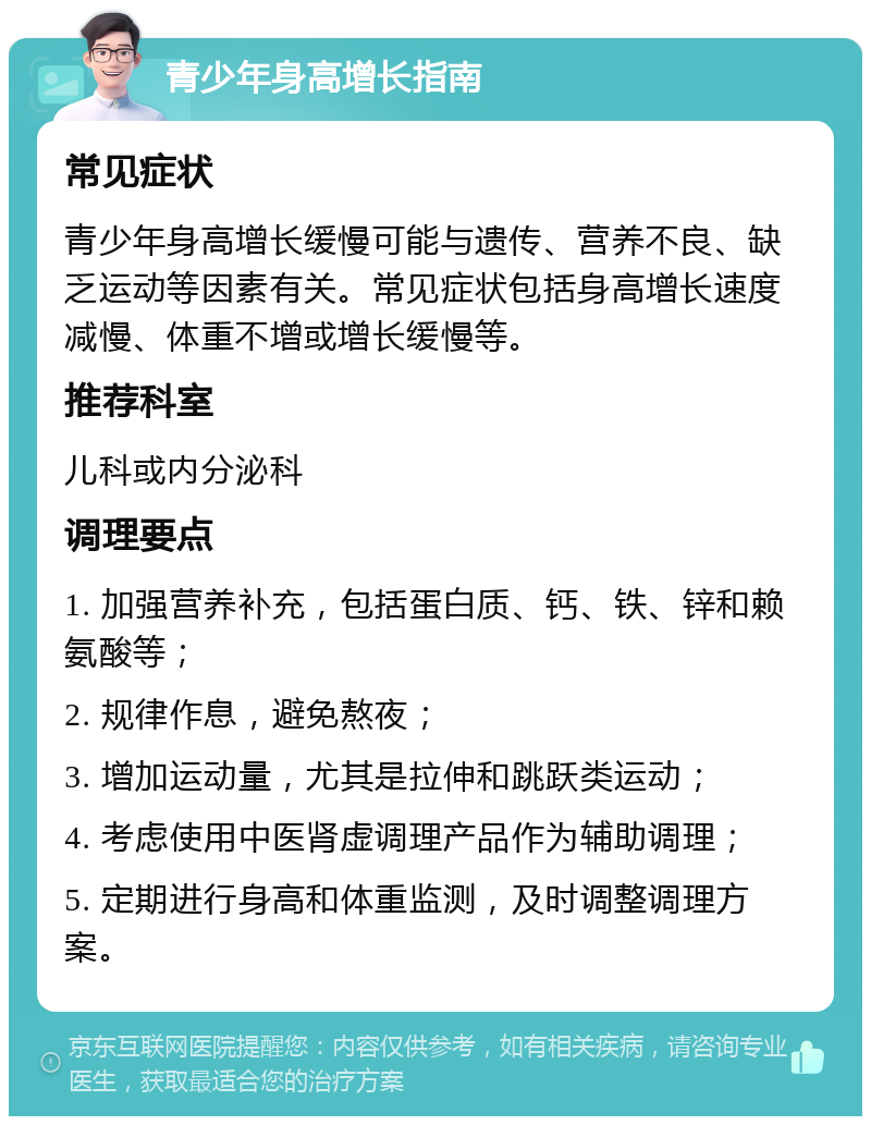 青少年身高增长指南 常见症状 青少年身高增长缓慢可能与遗传、营养不良、缺乏运动等因素有关。常见症状包括身高增长速度减慢、体重不增或增长缓慢等。 推荐科室 儿科或内分泌科 调理要点 1. 加强营养补充，包括蛋白质、钙、铁、锌和赖氨酸等； 2. 规律作息，避免熬夜； 3. 增加运动量，尤其是拉伸和跳跃类运动； 4. 考虑使用中医肾虚调理产品作为辅助调理； 5. 定期进行身高和体重监测，及时调整调理方案。