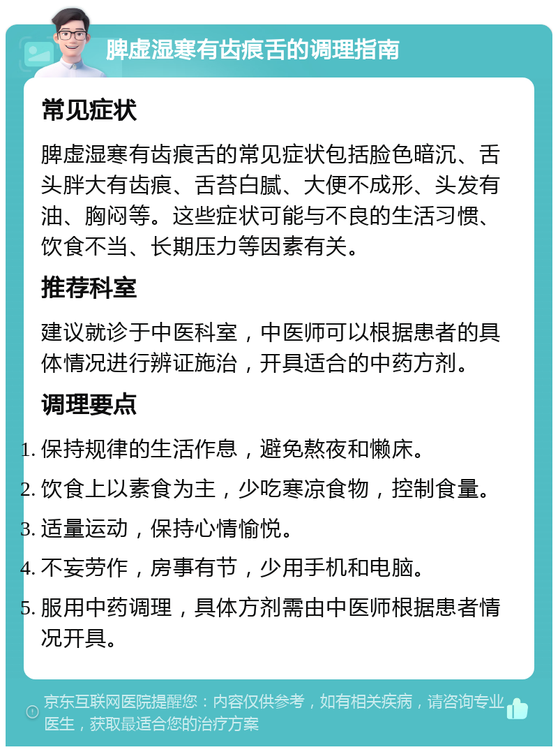 脾虚湿寒有齿痕舌的调理指南 常见症状 脾虚湿寒有齿痕舌的常见症状包括脸色暗沉、舌头胖大有齿痕、舌苔白腻、大便不成形、头发有油、胸闷等。这些症状可能与不良的生活习惯、饮食不当、长期压力等因素有关。 推荐科室 建议就诊于中医科室，中医师可以根据患者的具体情况进行辨证施治，开具适合的中药方剂。 调理要点 保持规律的生活作息，避免熬夜和懒床。 饮食上以素食为主，少吃寒凉食物，控制食量。 适量运动，保持心情愉悦。 不妄劳作，房事有节，少用手机和电脑。 服用中药调理，具体方剂需由中医师根据患者情况开具。