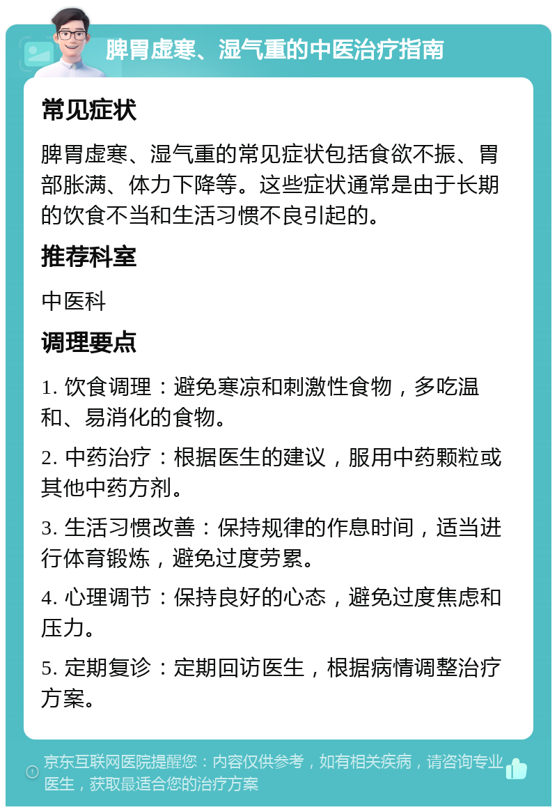 脾胃虚寒、湿气重的中医治疗指南 常见症状 脾胃虚寒、湿气重的常见症状包括食欲不振、胃部胀满、体力下降等。这些症状通常是由于长期的饮食不当和生活习惯不良引起的。 推荐科室 中医科 调理要点 1. 饮食调理：避免寒凉和刺激性食物，多吃温和、易消化的食物。 2. 中药治疗：根据医生的建议，服用中药颗粒或其他中药方剂。 3. 生活习惯改善：保持规律的作息时间，适当进行体育锻炼，避免过度劳累。 4. 心理调节：保持良好的心态，避免过度焦虑和压力。 5. 定期复诊：定期回访医生，根据病情调整治疗方案。