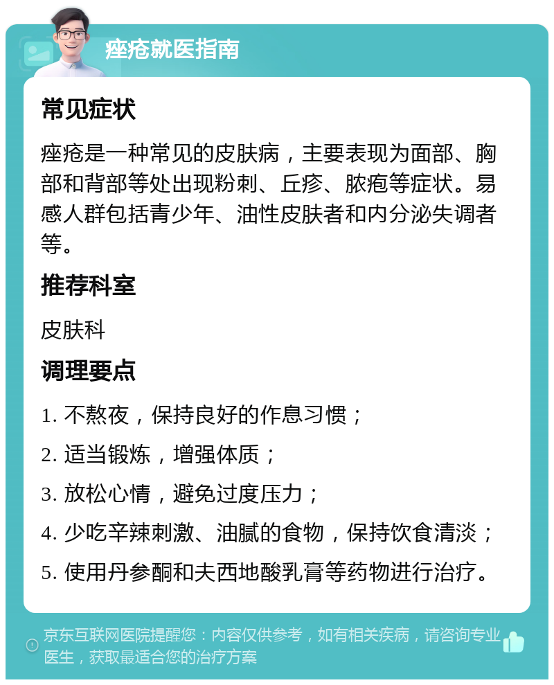 痤疮就医指南 常见症状 痤疮是一种常见的皮肤病，主要表现为面部、胸部和背部等处出现粉刺、丘疹、脓疱等症状。易感人群包括青少年、油性皮肤者和内分泌失调者等。 推荐科室 皮肤科 调理要点 1. 不熬夜，保持良好的作息习惯； 2. 适当锻炼，增强体质； 3. 放松心情，避免过度压力； 4. 少吃辛辣刺激、油腻的食物，保持饮食清淡； 5. 使用丹参酮和夫西地酸乳膏等药物进行治疗。