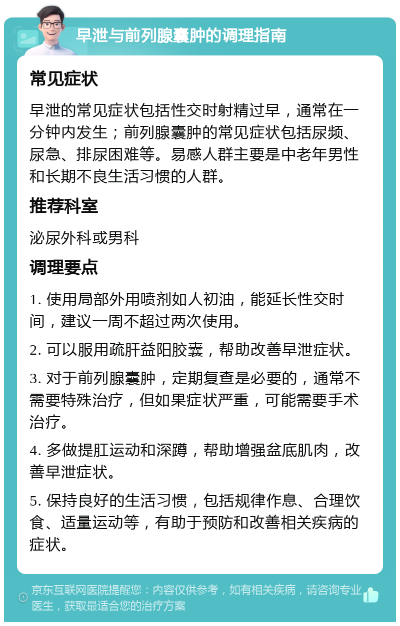 早泄与前列腺囊肿的调理指南 常见症状 早泄的常见症状包括性交时射精过早，通常在一分钟内发生；前列腺囊肿的常见症状包括尿频、尿急、排尿困难等。易感人群主要是中老年男性和长期不良生活习惯的人群。 推荐科室 泌尿外科或男科 调理要点 1. 使用局部外用喷剂如人初油，能延长性交时间，建议一周不超过两次使用。 2. 可以服用疏肝益阳胶囊，帮助改善早泄症状。 3. 对于前列腺囊肿，定期复查是必要的，通常不需要特殊治疗，但如果症状严重，可能需要手术治疗。 4. 多做提肛运动和深蹲，帮助增强盆底肌肉，改善早泄症状。 5. 保持良好的生活习惯，包括规律作息、合理饮食、适量运动等，有助于预防和改善相关疾病的症状。