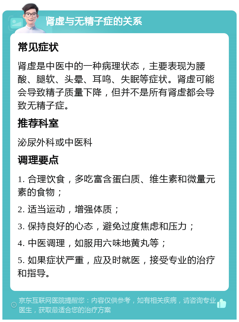 肾虚与无精子症的关系 常见症状 肾虚是中医中的一种病理状态，主要表现为腰酸、腿软、头晕、耳鸣、失眠等症状。肾虚可能会导致精子质量下降，但并不是所有肾虚都会导致无精子症。 推荐科室 泌尿外科或中医科 调理要点 1. 合理饮食，多吃富含蛋白质、维生素和微量元素的食物； 2. 适当运动，增强体质； 3. 保持良好的心态，避免过度焦虑和压力； 4. 中医调理，如服用六味地黄丸等； 5. 如果症状严重，应及时就医，接受专业的治疗和指导。