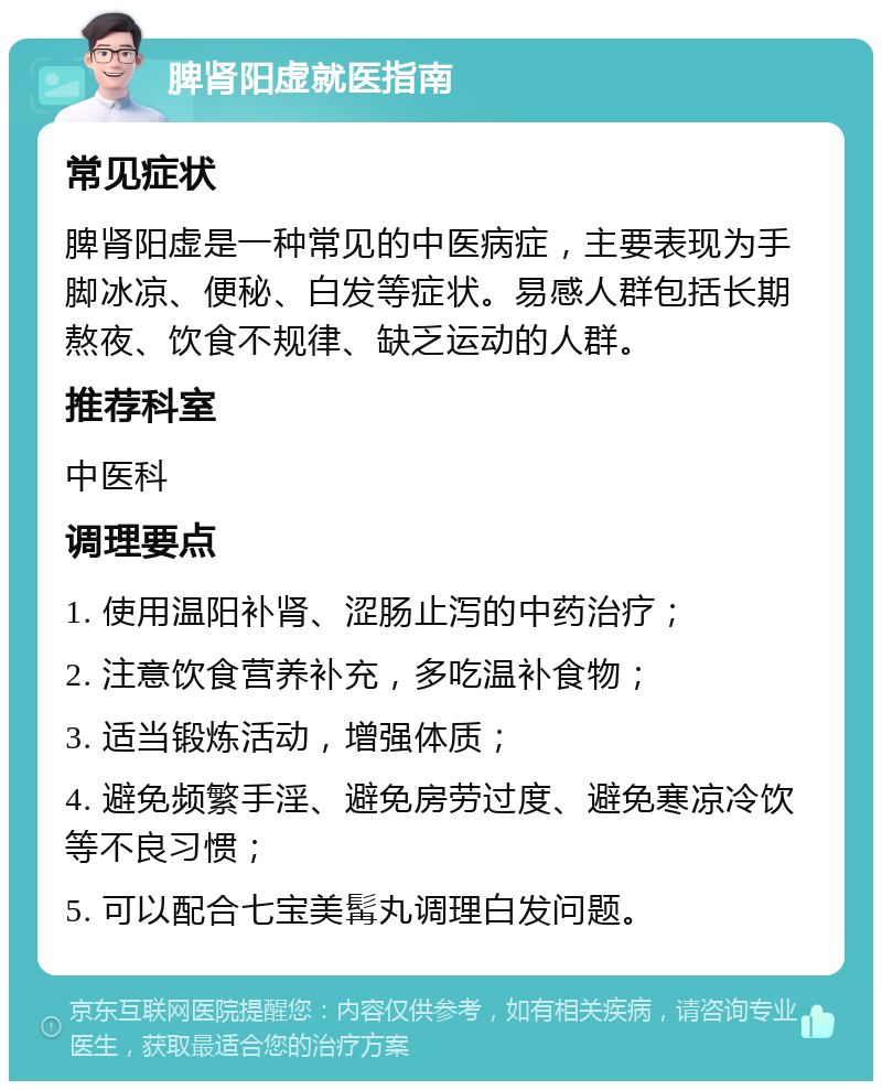 脾肾阳虚就医指南 常见症状 脾肾阳虚是一种常见的中医病症，主要表现为手脚冰凉、便秘、白发等症状。易感人群包括长期熬夜、饮食不规律、缺乏运动的人群。 推荐科室 中医科 调理要点 1. 使用温阳补肾、涩肠止泻的中药治疗； 2. 注意饮食营养补充，多吃温补食物； 3. 适当锻炼活动，增强体质； 4. 避免频繁手淫、避免房劳过度、避免寒凉冷饮等不良习惯； 5. 可以配合七宝美髯丸调理白发问题。