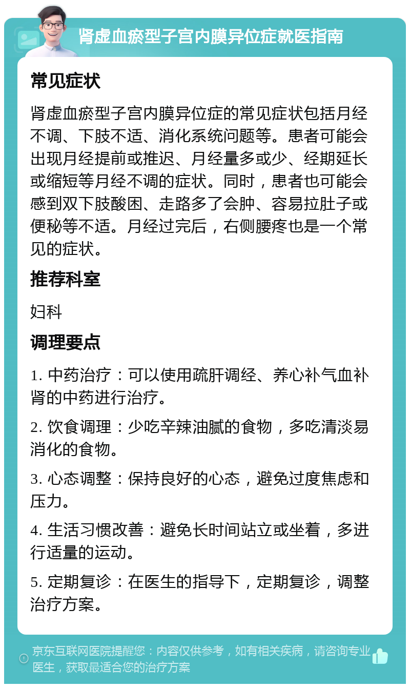 肾虚血瘀型子宫内膜异位症就医指南 常见症状 肾虚血瘀型子宫内膜异位症的常见症状包括月经不调、下肢不适、消化系统问题等。患者可能会出现月经提前或推迟、月经量多或少、经期延长或缩短等月经不调的症状。同时，患者也可能会感到双下肢酸困、走路多了会肿、容易拉肚子或便秘等不适。月经过完后，右侧腰疼也是一个常见的症状。 推荐科室 妇科 调理要点 1. 中药治疗：可以使用疏肝调经、养心补气血补肾的中药进行治疗。 2. 饮食调理：少吃辛辣油腻的食物，多吃清淡易消化的食物。 3. 心态调整：保持良好的心态，避免过度焦虑和压力。 4. 生活习惯改善：避免长时间站立或坐着，多进行适量的运动。 5. 定期复诊：在医生的指导下，定期复诊，调整治疗方案。