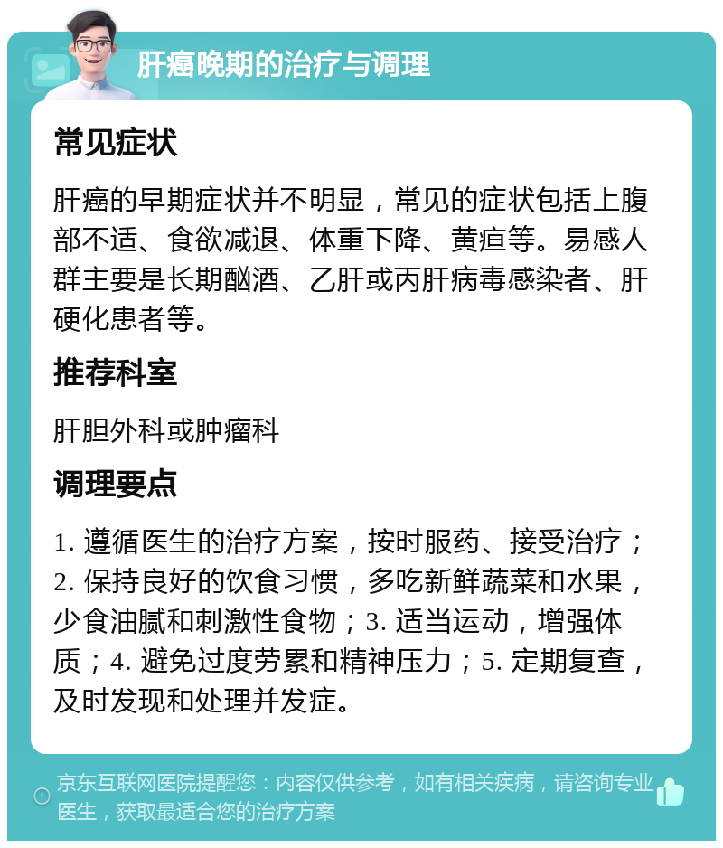 肝癌晚期的治疗与调理 常见症状 肝癌的早期症状并不明显，常见的症状包括上腹部不适、食欲减退、体重下降、黄疸等。易感人群主要是长期酗酒、乙肝或丙肝病毒感染者、肝硬化患者等。 推荐科室 肝胆外科或肿瘤科 调理要点 1. 遵循医生的治疗方案，按时服药、接受治疗；2. 保持良好的饮食习惯，多吃新鲜蔬菜和水果，少食油腻和刺激性食物；3. 适当运动，增强体质；4. 避免过度劳累和精神压力；5. 定期复查，及时发现和处理并发症。