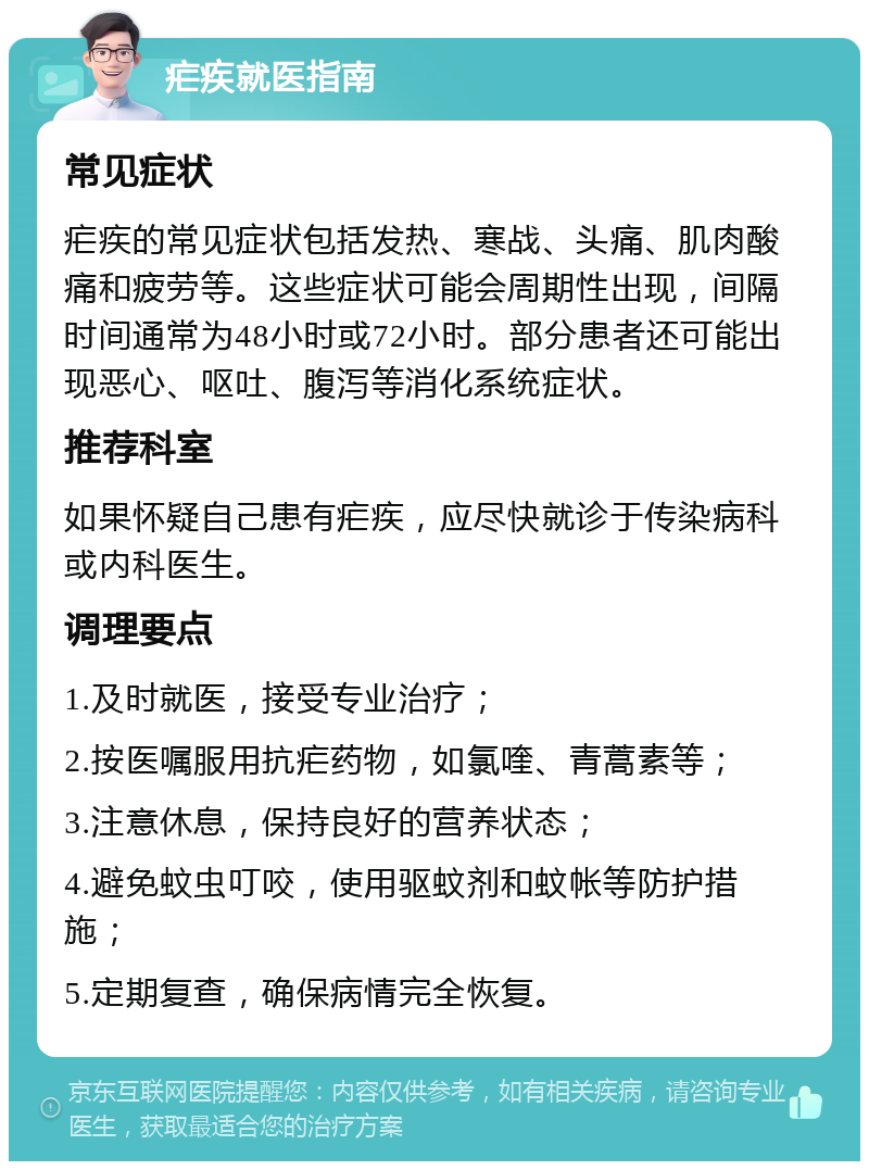 疟疾就医指南 常见症状 疟疾的常见症状包括发热、寒战、头痛、肌肉酸痛和疲劳等。这些症状可能会周期性出现，间隔时间通常为48小时或72小时。部分患者还可能出现恶心、呕吐、腹泻等消化系统症状。 推荐科室 如果怀疑自己患有疟疾，应尽快就诊于传染病科或内科医生。 调理要点 1.及时就医，接受专业治疗； 2.按医嘱服用抗疟药物，如氯喹、青蒿素等； 3.注意休息，保持良好的营养状态； 4.避免蚊虫叮咬，使用驱蚊剂和蚊帐等防护措施； 5.定期复查，确保病情完全恢复。