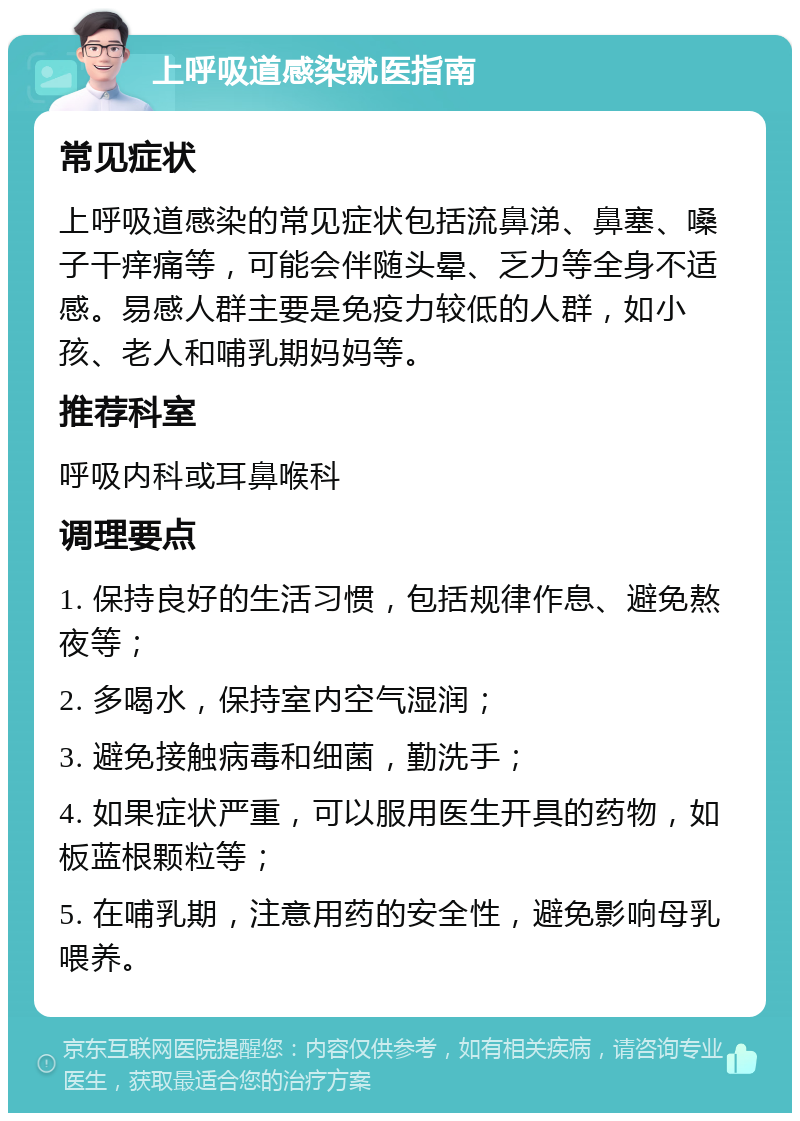 上呼吸道感染就医指南 常见症状 上呼吸道感染的常见症状包括流鼻涕、鼻塞、嗓子干痒痛等，可能会伴随头晕、乏力等全身不适感。易感人群主要是免疫力较低的人群，如小孩、老人和哺乳期妈妈等。 推荐科室 呼吸内科或耳鼻喉科 调理要点 1. 保持良好的生活习惯，包括规律作息、避免熬夜等； 2. 多喝水，保持室内空气湿润； 3. 避免接触病毒和细菌，勤洗手； 4. 如果症状严重，可以服用医生开具的药物，如板蓝根颗粒等； 5. 在哺乳期，注意用药的安全性，避免影响母乳喂养。